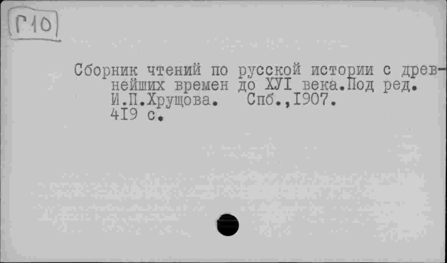 ﻿1ô
Сборник чтений по русской истории с древ нейших времен до ХУІ века.Нод ред. И.П.Хрущова. Спб.,1907. 419 с.